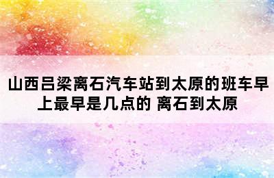 山西吕梁离石汽车站到太原的班车早上最早是几点的 离石到太原